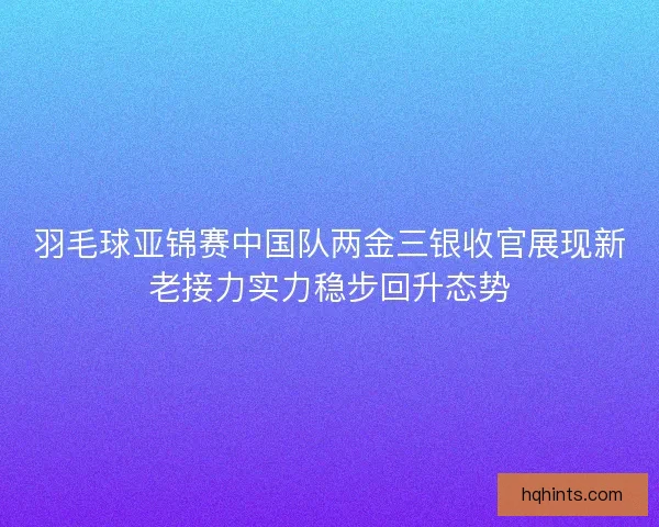 羽毛球亚锦赛中国队两金三银收官展现新老接力实力稳步回升态势