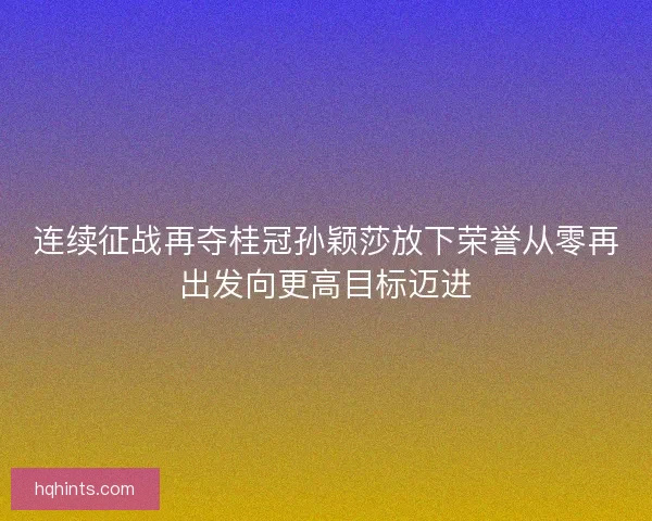 连续征战再夺桂冠孙颖莎放下荣誉从零再出发向更高目标迈进