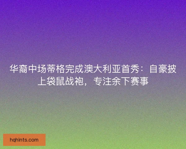 华裔中场蒂格完成澳大利亚首秀：自豪披上袋鼠战袍，专注余下赛事